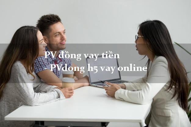 PV đồng vay tiền - PVdong h5 vay online duyệt tự động 24h